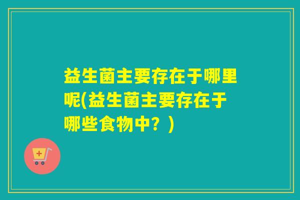 益生菌主要存在于哪里呢(益生菌主要存在于哪些食物中？)