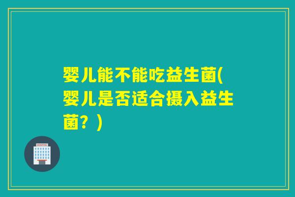 婴儿能不能吃益生菌(婴儿是否适合摄入益生菌？)