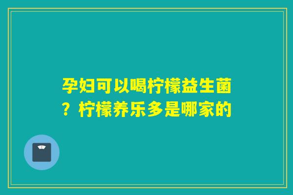 孕妇可以喝柠檬益生菌？柠檬养乐多是哪家的