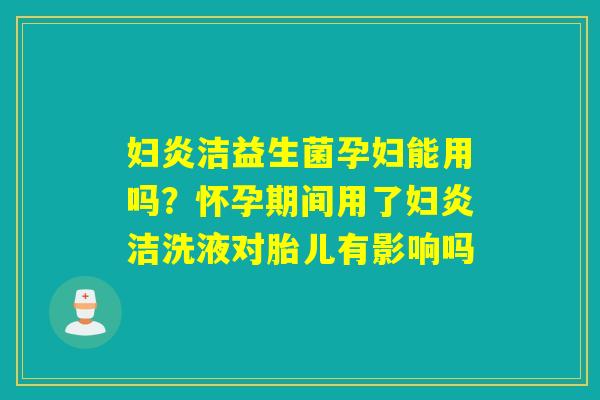 妇炎洁益生菌孕妇能用吗？怀孕期间用了妇炎洁洗液对胎儿有影响吗
