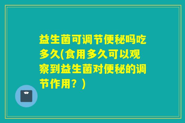 益生菌可调节吗吃多久(食用多久可以观察到益生菌对的调节作用？)
