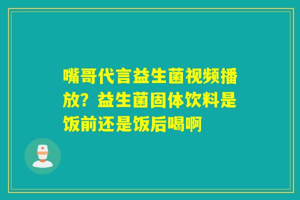 嘴哥代言益生菌视频播放？益生菌固体饮料是饭前还是饭后喝啊