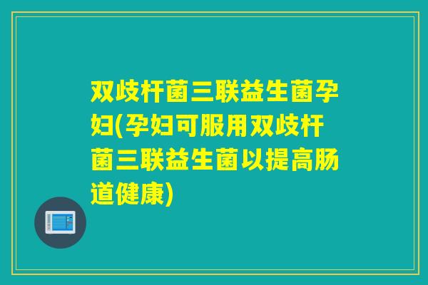 双歧杆菌三联益生菌孕妇(孕妇可服用双歧杆菌三联益生菌以提高肠道健康)
