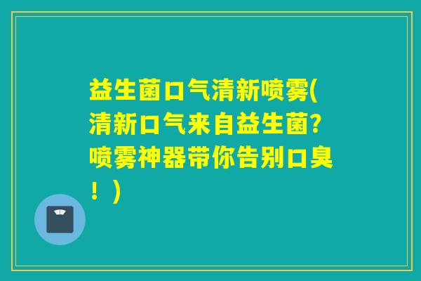 益生菌口气清新喷雾(清新口气来自益生菌？喷雾神器带你告别！)