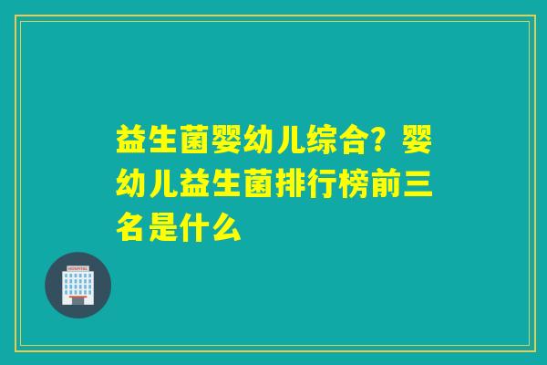 益生菌婴幼儿综合？婴幼儿益生菌排行榜前三名是什么