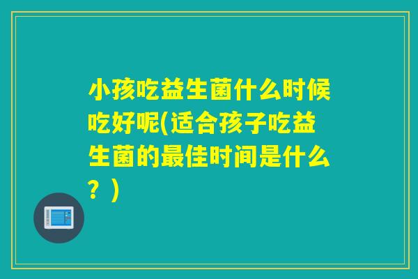 小孩吃益生菌什么时候吃好呢(适合孩子吃益生菌的佳时间是什么？)