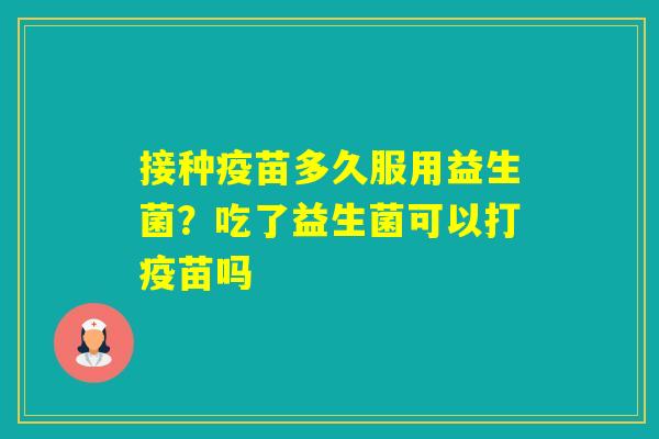 接种疫苗多久服用益生菌？吃了益生菌可以打疫苗吗