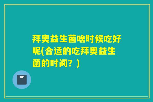 拜奥益生菌啥时候吃好呢(合适的吃拜奥益生菌的时间？)