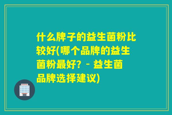 什么牌子的益生菌粉比较好(哪个品牌的益生菌粉好？- 益生菌品牌选择建议)
