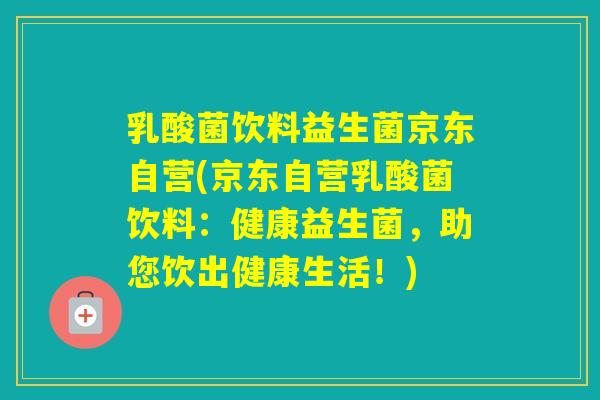乳酸菌饮料益生菌京东自营(京东自营乳酸菌饮料：健康益生菌，助您饮出健康生活！)