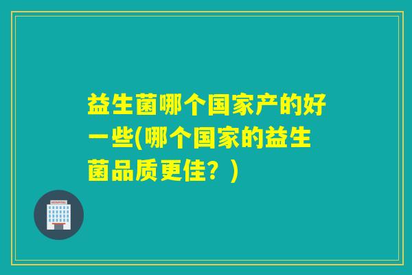 益生菌哪个国家产的好一些(哪个国家的益生菌品质更佳？)