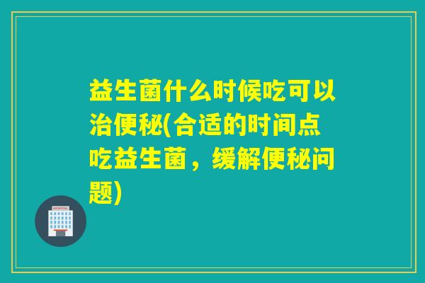益生菌什么时候吃可以(合适的时间点吃益生菌，缓解问题)