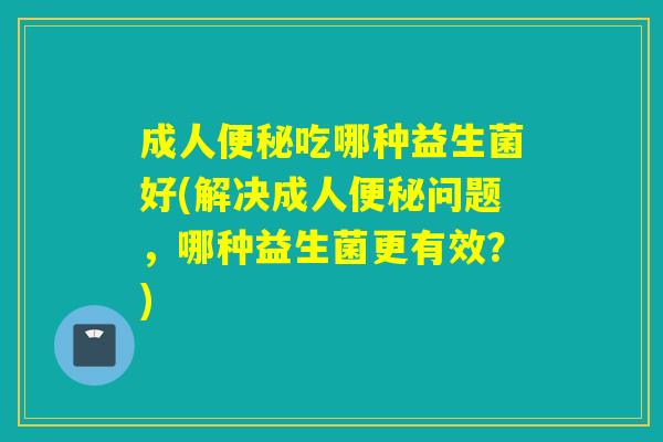 成人吃哪种益生菌好(解决成人问题，哪种益生菌更有效？)