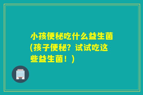 小孩吃什么益生菌(孩子？试试吃这些益生菌！)