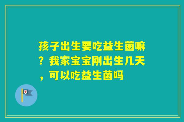 孩子出生要吃益生菌嘛？我家宝宝刚出生几天，可以吃益生菌吗