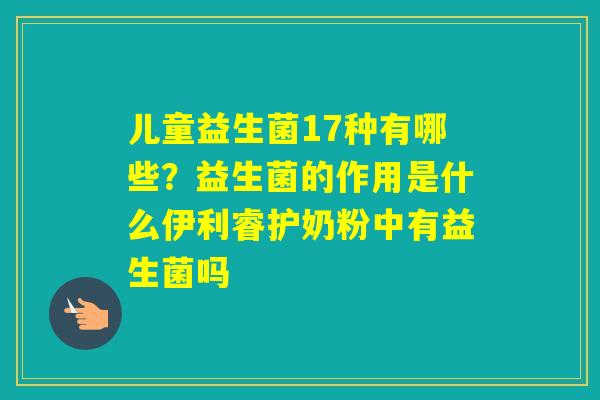 儿童益生菌17种有哪些？益生菌的作用是什么伊利睿护奶粉中有益生菌吗