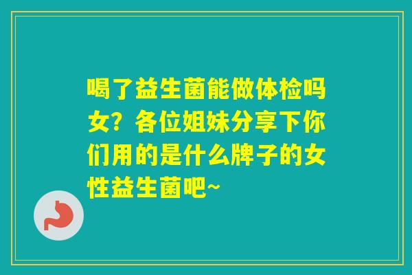 喝了益生菌能做体检吗女？各位姐妹分享下你们用的是什么牌子的女性益生菌吧~