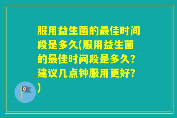 服用益生菌的佳时间段是多久(服用益生菌的佳时间段是多久？建议几点钟服用更好？)