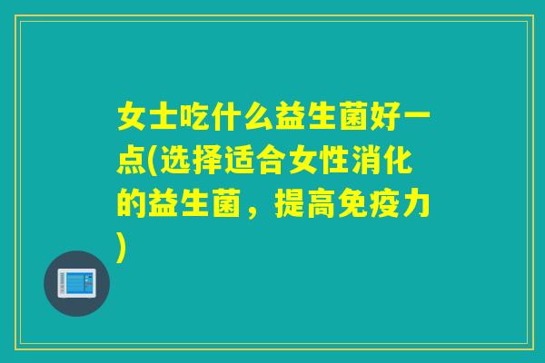 女士吃什么益生菌好一点(选择适合女性消化的益生菌，提高力)