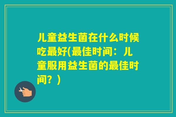 儿童益生菌在什么时候吃好(佳时间：儿童服用益生菌的佳时间？)