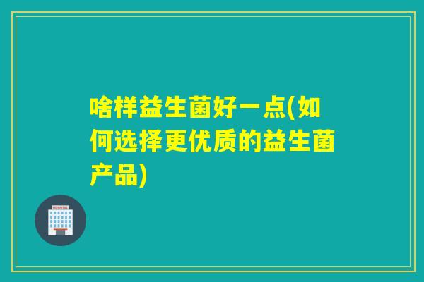 啥样益生菌好一点(如何选择更优质的益生菌产品)