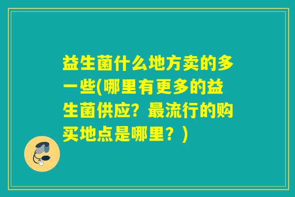 益生菌什么地方卖的多一些(哪里有更多的益生菌供应？流行的购买地点是哪里？)