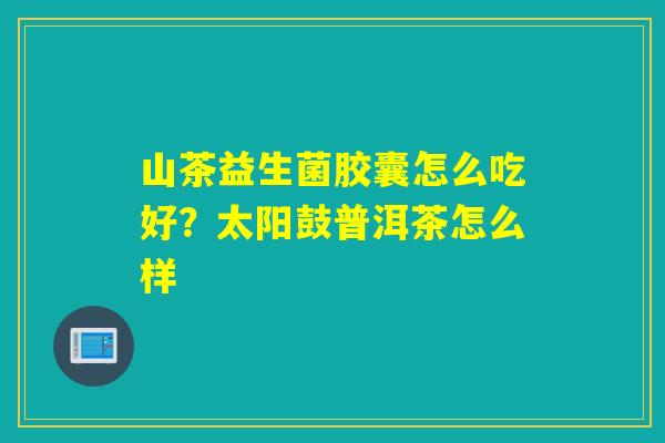 山茶益生菌胶囊怎么吃好？太阳鼓普洱茶怎么样