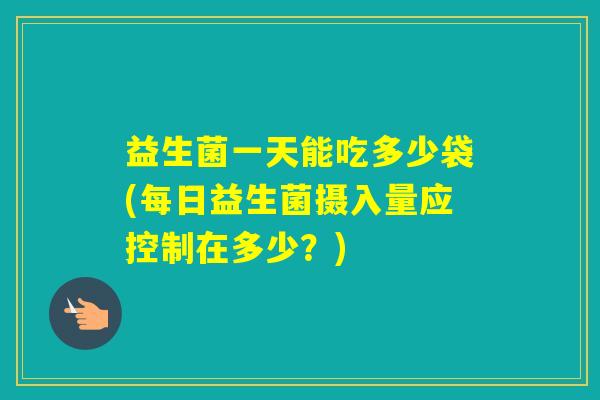 益生菌一天能吃多少袋(每日益生菌摄入量应控制在多少？)