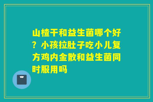 山楂干和益生菌哪个好？小孩拉肚子吃小儿复方鸡内金散和益生菌同时服用吗
