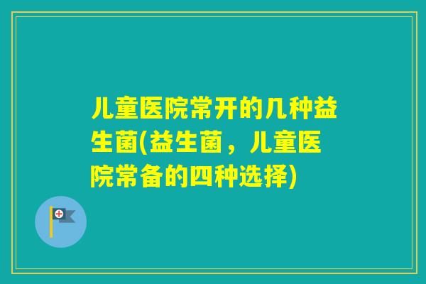 儿童医院常开的几种益生菌(益生菌，儿童医院常备的四种选择)