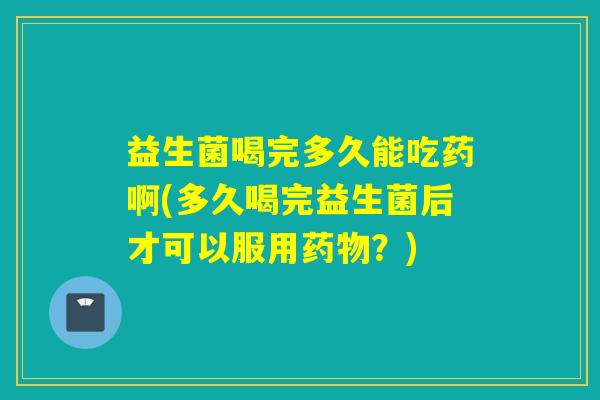 益生菌喝完多久能吃药啊(多久喝完益生菌后才可以服用？)