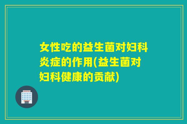 女性吃的益生菌对的作用(益生菌对健康的贡献)