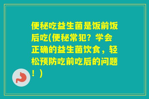吃益生菌是饭前饭后吃(常犯？学会正确的益生菌饮食，轻松吃前吃后的问题！)
