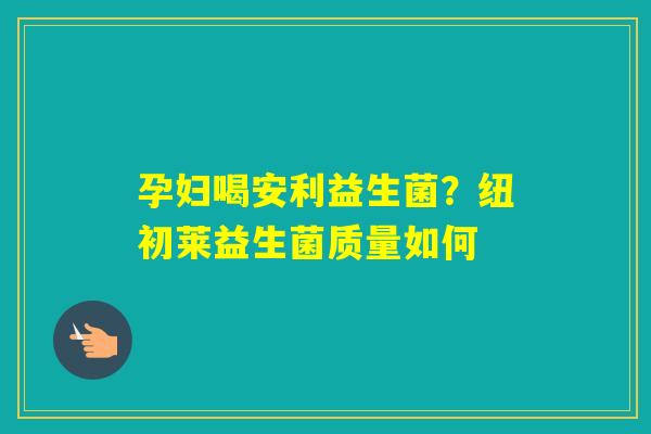 孕妇喝安利益生菌？纽初莱益生菌质量如何