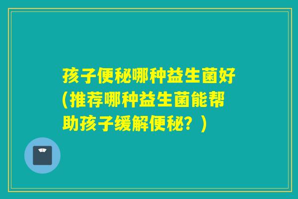 孩子哪种益生菌好(推荐哪种益生菌能帮助孩子缓解？)