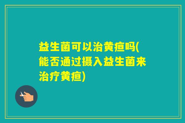 益生菌可以黄疸吗(能否通过摄入益生菌来黄疸)