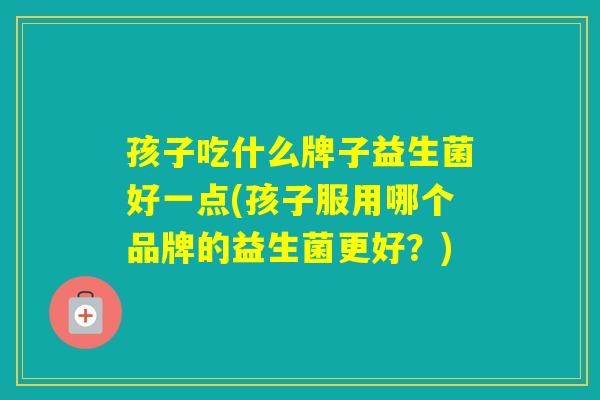 孩子吃什么牌子益生菌好一点(孩子服用哪个品牌的益生菌更好?) 孩子吃什么牌子益生菌好一点(孩子服用哪个品牌的益生菌更好?)