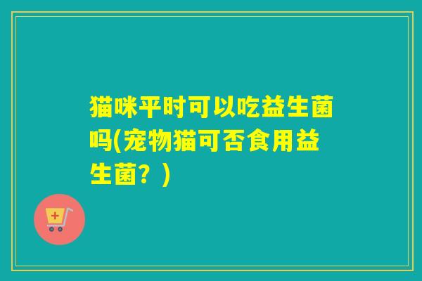 猫咪平时可以吃益生菌吗(宠物猫可否食用益生菌？)