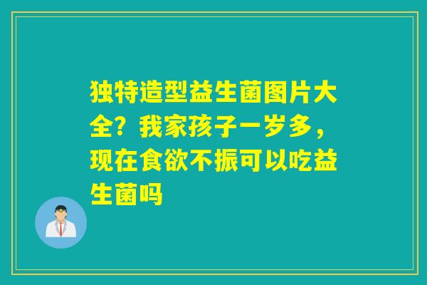 独特造型益生菌图片大全？我家孩子一岁多，现在不振可以吃益生菌吗