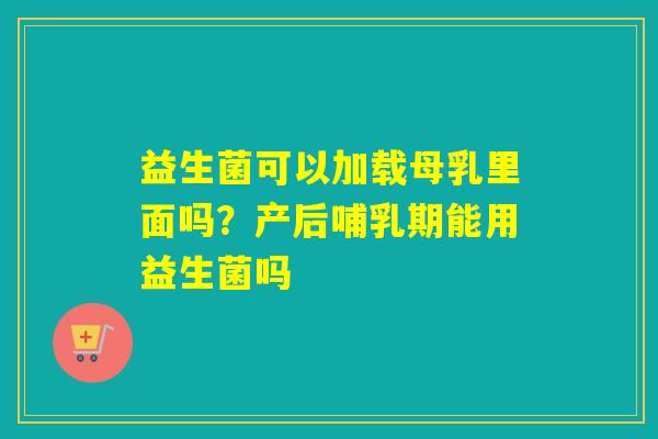 益生菌可以加载母乳里面吗？产后哺乳期能用益生菌吗
