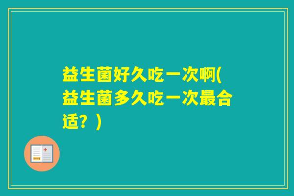 益生菌好久吃一次啊(益生菌多久吃一次合适？)