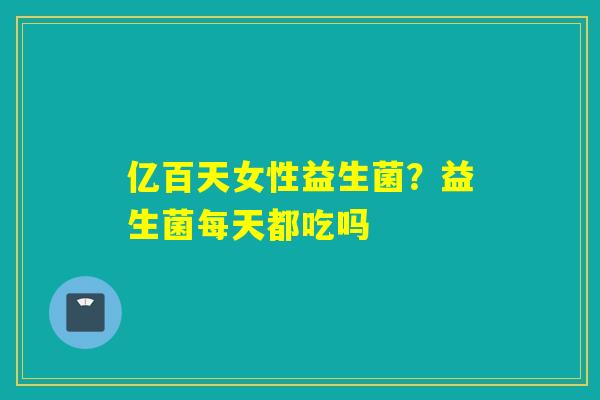 亿百天女性益生菌？益生菌每天都吃吗