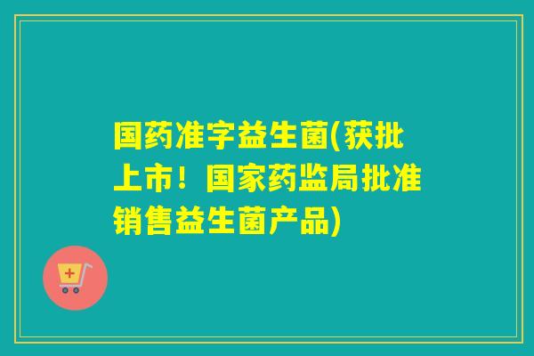 国药准字益生菌(获批上市!国家药监局批准销售益生菌产品) 国药准字益生菌(获批上市!国家药监局批准销售益生菌产品)