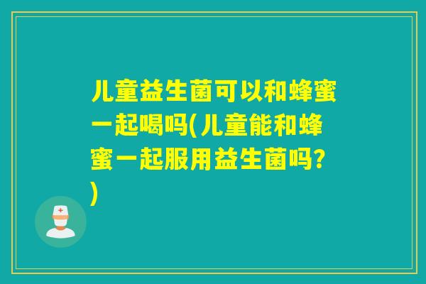 儿童益生菌可以和蜂蜜一起喝吗(儿童能和蜂蜜一起服用益生菌吗？)