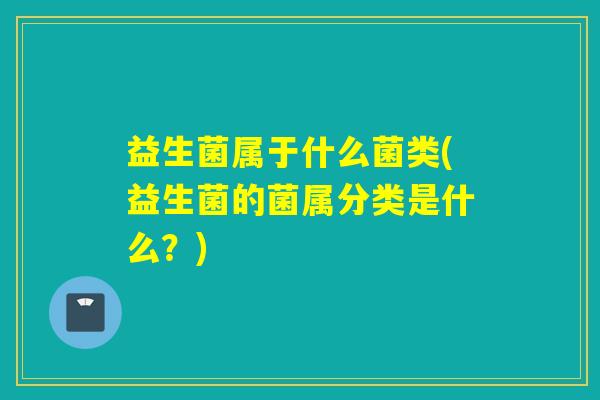 益生菌属于什么菌类(益生菌的菌属分类是什么？)
