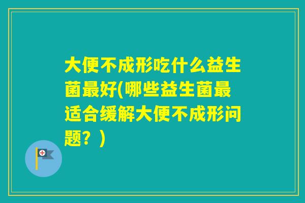 大便不成形吃什么益生菌好(哪些益生菌适合缓解大便不成形问题？)