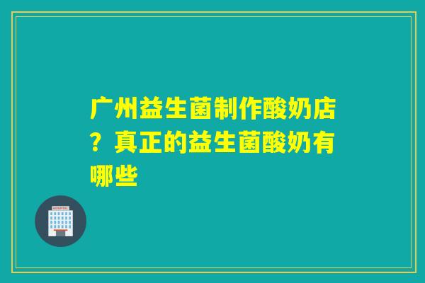 广州益生菌制作酸奶店？真正的益生菌酸奶有哪些