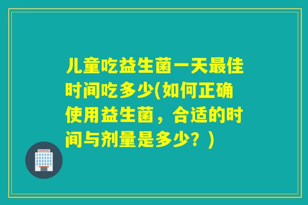 儿童吃益生菌一天佳时间吃多少(如何正确使用益生菌，合适的时间与剂量是多少？)
