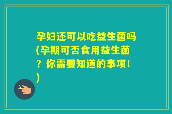 孕妇还可以吃益生菌吗(孕期可否食用益生菌？你需要知道的事项！)