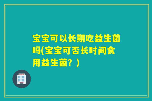 宝宝可以长期吃益生菌吗(宝宝可否长时间食用益生菌？)